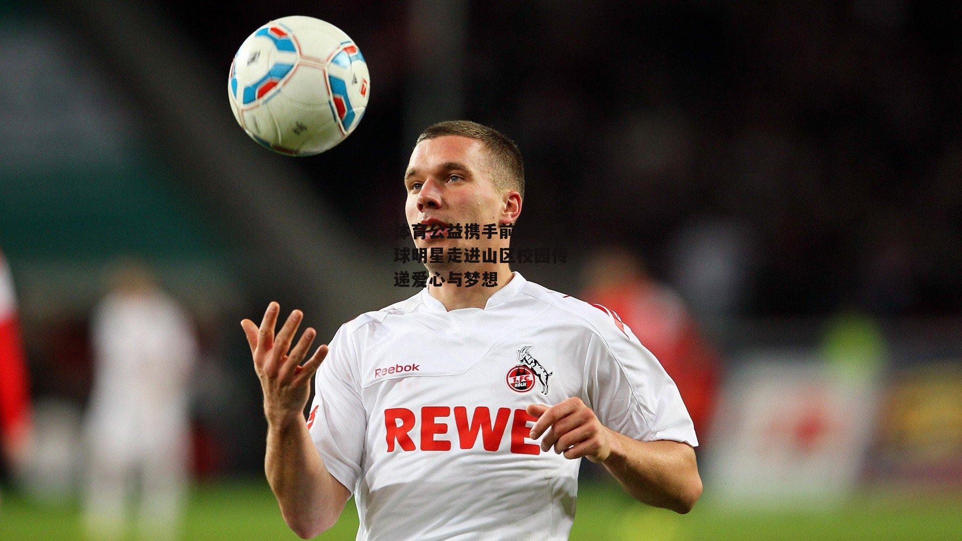 体育公益携手前行，足球明星走进山区校园传递爱心与梦想